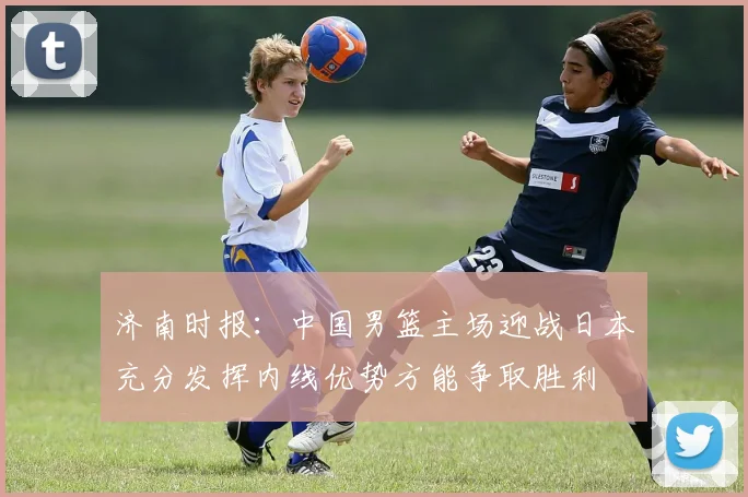 济南时报：中国男篮主场迎战日本充分发挥内线优势方能争取胜利