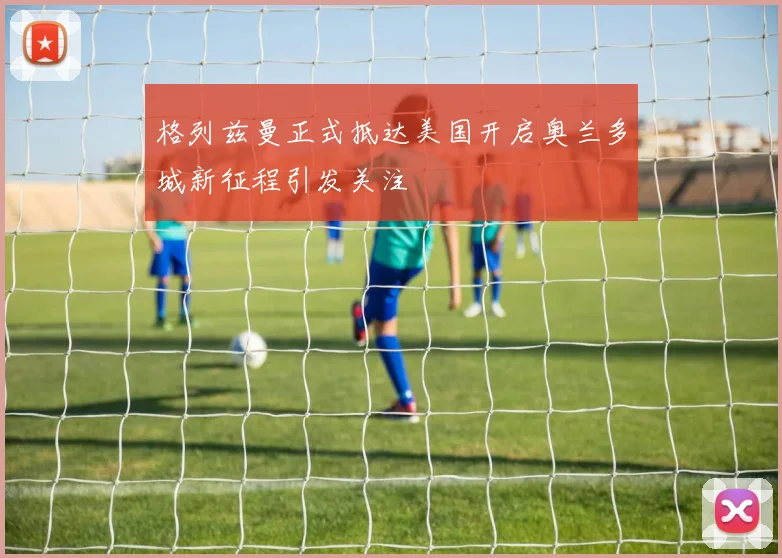 格列兹曼正式抵达美国开启奥兰多城新征程引发关注