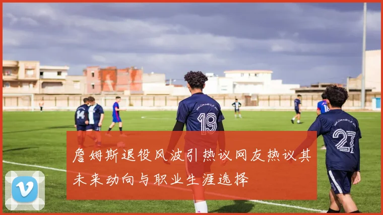 詹姆斯退役风波引热议网友热议其未来动向与职业生涯选择