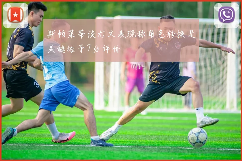 斯帕莱蒂谈尤文表现称角色转换是关键给予7分评价