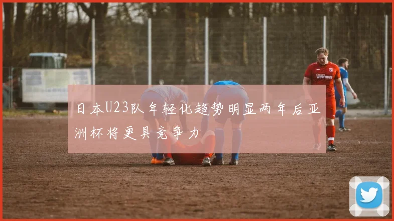 日本U23队年轻化趋势明显两年后亚洲杯将更具竞争力