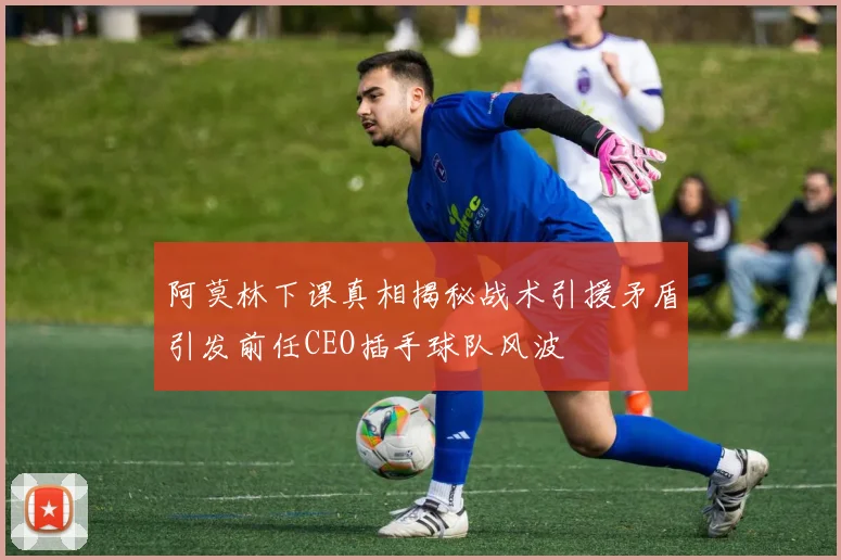 阿莫林下课真相揭秘战术引援矛盾引发前任CEO插手球队风波