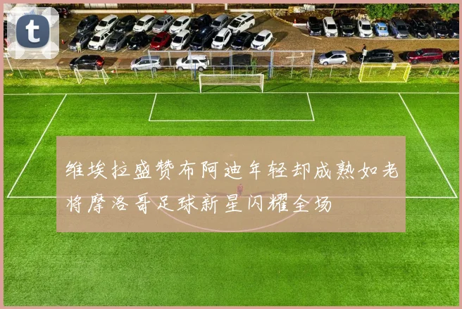 维埃拉盛赞布阿迪年轻却成熟如老将摩洛哥足球新星闪耀全场