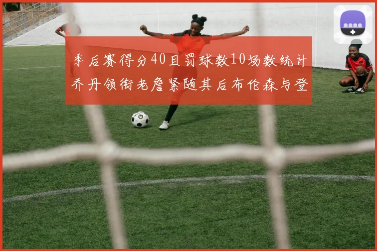 季后赛得分40且罚球数10场数统计乔丹领衔老詹紧随其后布伦森与登库并肩奋战