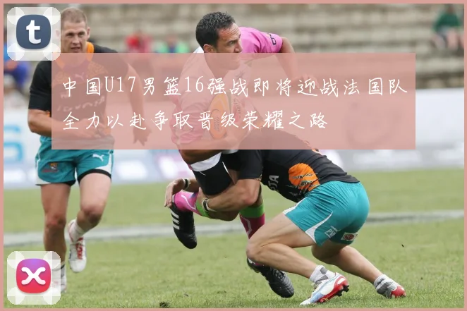 中国U17男篮16强战即将迎战法国队全力以赴争取晋级荣耀之路