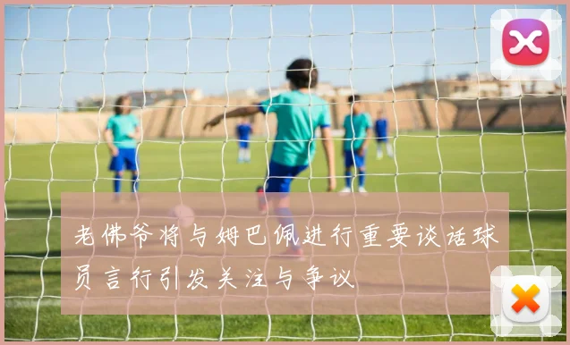 老佛爷将与姆巴佩进行重要谈话球员言行引发关注与争议
