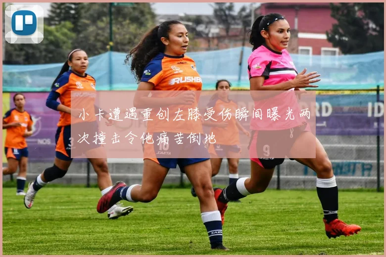小卡遭遇重创左膝受伤瞬间曝光两次撞击令他痛苦倒地