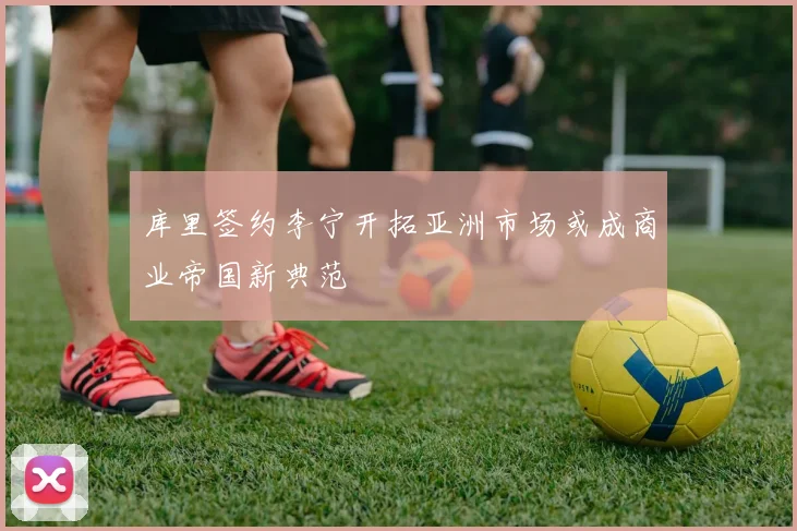 库里签约李宁开拓亚洲市场或成商业帝国新典范