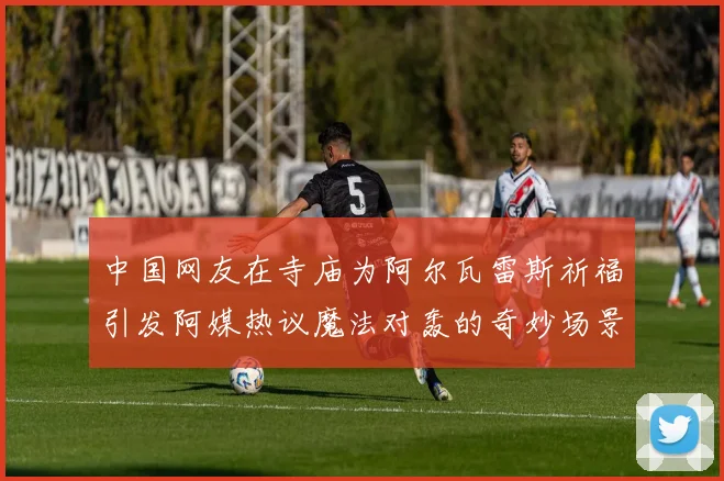 中国网友在寺庙为阿尔瓦雷斯祈福引发阿媒热议魔法对轰的奇妙场景