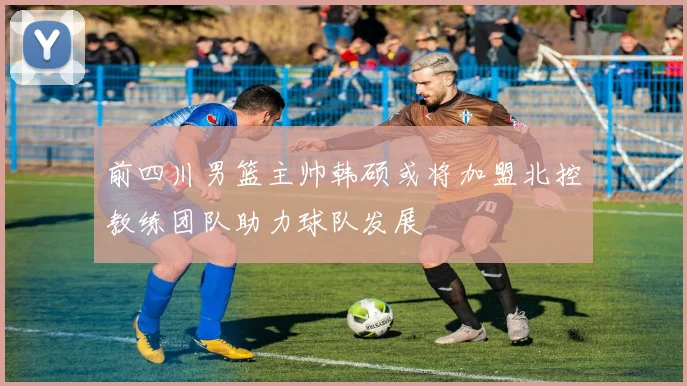 前四川男篮主帅韩硕或将加盟北控教练团队助力球队发展