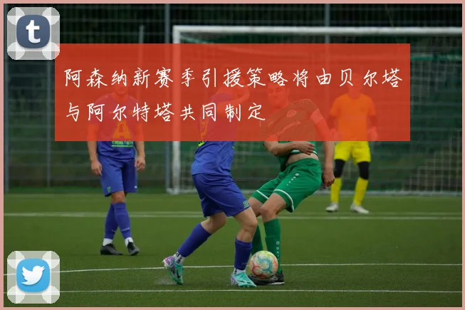 阿森纳新赛季引援策略将由贝尔塔与阿尔特塔共同制定