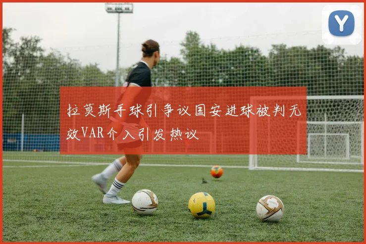拉莫斯手球引争议国安进球被判无效VAR介入引发热议