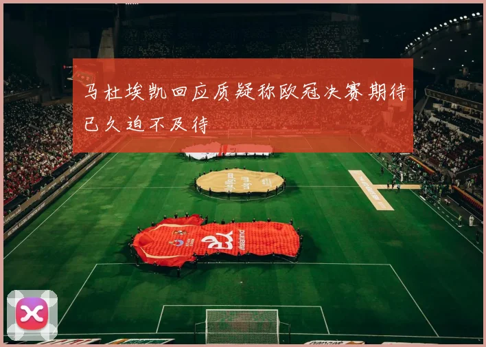 马杜埃凯回应质疑称欧冠决赛期待已久迫不及待