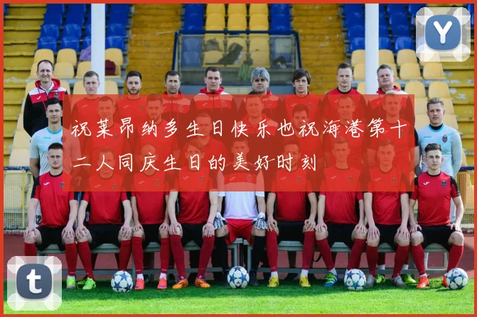 祝莱昂纳多生日快乐也祝海港第十二人同庆生日的美好时刻