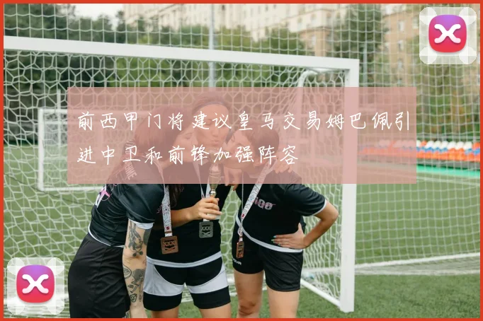 前西甲门将建议皇马交易姆巴佩引进中卫和前锋加强阵容