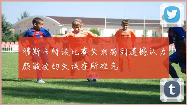 穆斯卡特谈比赛失利感到遗憾认为颜骏凌的失误在所难免