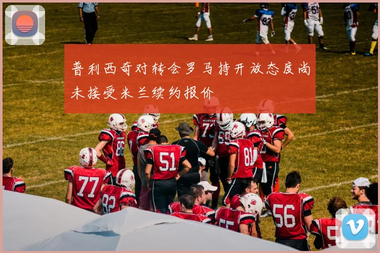 普利西奇对转会罗马持开放态度尚未接受米兰续约报价