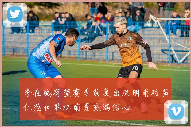 李在城有望赛季前复出洪明甫对黄仁范世界杯前景充满信心