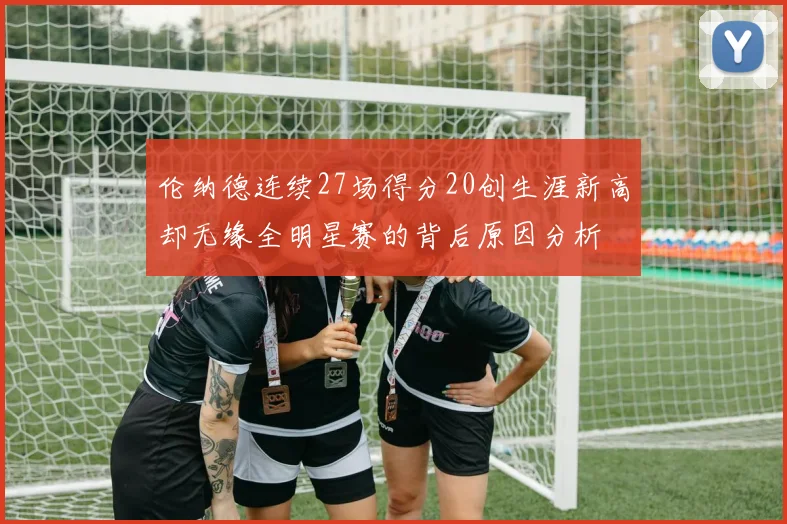 伦纳德连续27场得分20创生涯新高却无缘全明星赛的背后原因分析