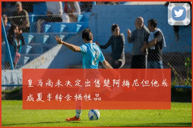 皇马尚未决定出售楚阿梅尼但他或成夏季转会牺牲品