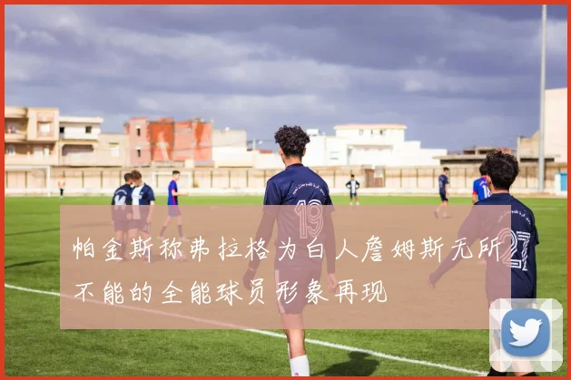 帕金斯称弗拉格为白人詹姆斯无所不能的全能球员形象再现