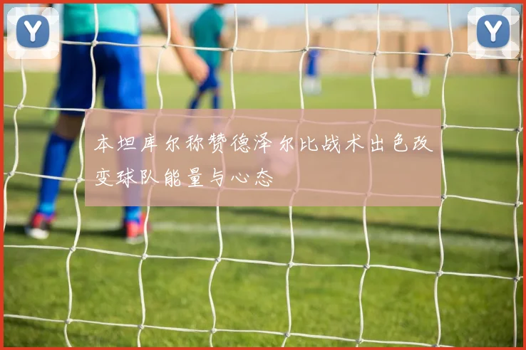 本坦库尔称赞德泽尔比战术出色改变球队能量与心态