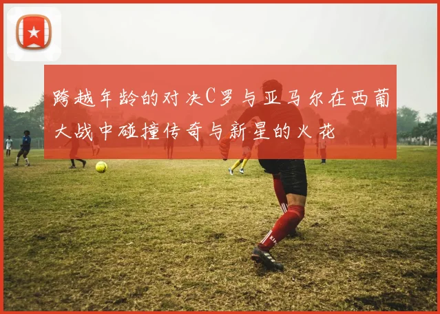 跨越年龄的对决C罗与亚马尔在西葡大战中碰撞传奇与新星的火花