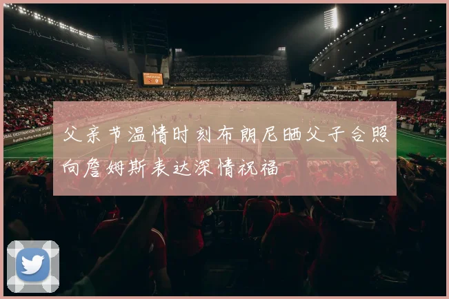 父亲节温情时刻布朗尼晒父子合照向詹姆斯表达深情祝福