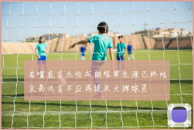 名嘴直言杰伦布朗绿军生涯已终结交易流言不应再提及头牌球员