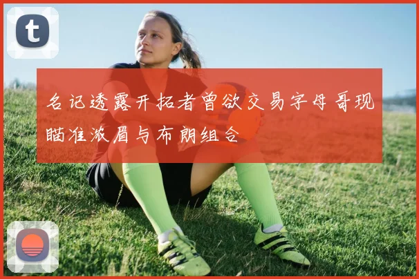 名记透露开拓者曾欲交易字母哥现瞄准浓眉与布朗组合