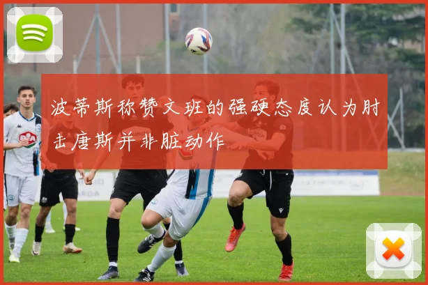 波蒂斯称赞文班的强硬态度认为肘击唐斯并非脏动作
